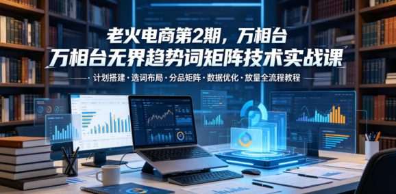 老火电商第2期,万相台无界趋势词矩阵技术实战课,计划搭建・选词布局・分品矩阵・数据优化・放量全流程教程-1 老火电商第2期,万相台无界趋势词矩阵技术实战课,计划搭建・选词布局・分品矩阵・数据优化・放量全流程教程