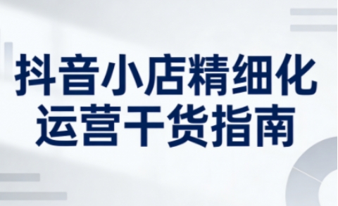 抖音小店精细化运营干货指南新版,助力商家系统提升店铺运营能力(更新26年6月)-1 抖音小店精细化运营干货指南新版,助力商家系统提升店铺运营能力(更新26年6月)