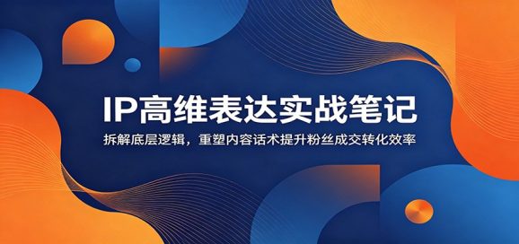IP高维表达实战笔记：拆解底层逻辑，重塑内容话术提升粉丝成交转化效率