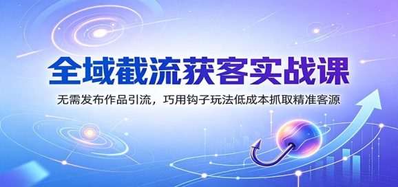 全域截流获客实战课:无需发布作品引流,巧用钩子玩法低成本抓取精准客源-1 全域截流获客实战课:无需发布作品引流,巧用钩子玩法低成本抓取精准客源